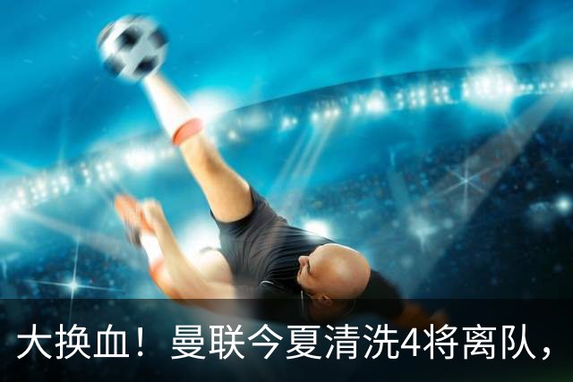 大换血！曼联今夏清洗4将离队，卡里克季前赛验货，青训王牌亮相